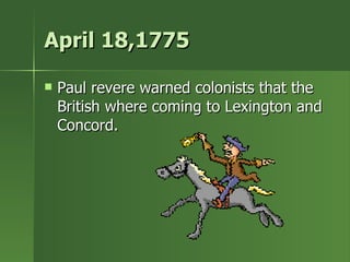 April 18,1775 Paul revere warned colonists that the British where coming to Lexington and Concord. 