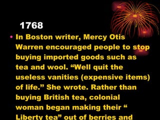 1768 In Boston writer, Mercy Otis Warren encouraged people to stop buying imported goods such as tea and wool. “Well quit the useless vanities (expensive items) of life.’’ She wrote. Rather than buying British tea, colonial woman began making their “ Liberty tea” out of berries and herbs. 