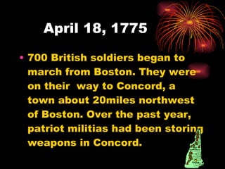April 18, 1775 700 British soldiers began to march from Boston. They were on their  way to Concord, a town about 20miles northwest of Boston. Over the past year, patriot militias had been storing weapons in Concord. 