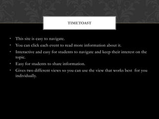• This site is easy to navigate.
• You can click each event to read more information about it.
• Interactive and easy for students to navigate and keep their interest on the
topic.
• Easy for students to share information.
• Gives two different views so you can use the view that works best for you
individually.
TIMETOAST
 