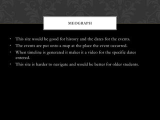 • This site would be good for history and the dates for the events.
• The events are put onto a map at the place the event occurred.
• When timeline is generated it makes it a video for the specific dates
entered.
• This site is harder to navigate and would be better for older students.
MEOGRAPH
 