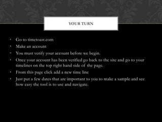 • Go to timetoast.com
• Make an account
• You must verify your account before we begin.
• Once your account has been verified go back to the site and go to your
timelines on the top right hand side of the page.
• From this page click add a new time line
• Just put a few dates that are important to you to make a sample and see
how easy the tool is to use and navigate.
YOUR TURN
 