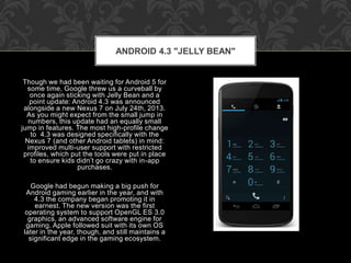 Though we had been waiting for Android 5 for
some time, Google threw us a curveball by
once again sticking with Jelly Bean and a
point update: Android 4.3 was announced
alongside a new Nexus 7 on July 24th, 2013.
As you might expect from the small jump in
numbers, this update had an equally small
jump in features. The most high-profile change
to 4.3 was designed specifically with the
Nexus 7 (and other Android tablets) in mind:
improved multi-user support with restricted
profiles, which put the tools were put in place
to ensure kids didn’t go crazy with in-app
purchases.
Google had begun making a big push for
Android gaming earlier in the year, and with
4.3 the company began promoting it in
earnest. The new version was the first
operating system to support OpenGL ES 3.0
graphics, an advanced software engine for
gaming. Apple followed suit with its own OS
later in the year, though, and still maintains a
significant edge in the gaming ecosystem.
ANDROID 4.3 "JELLY BEAN"
 
