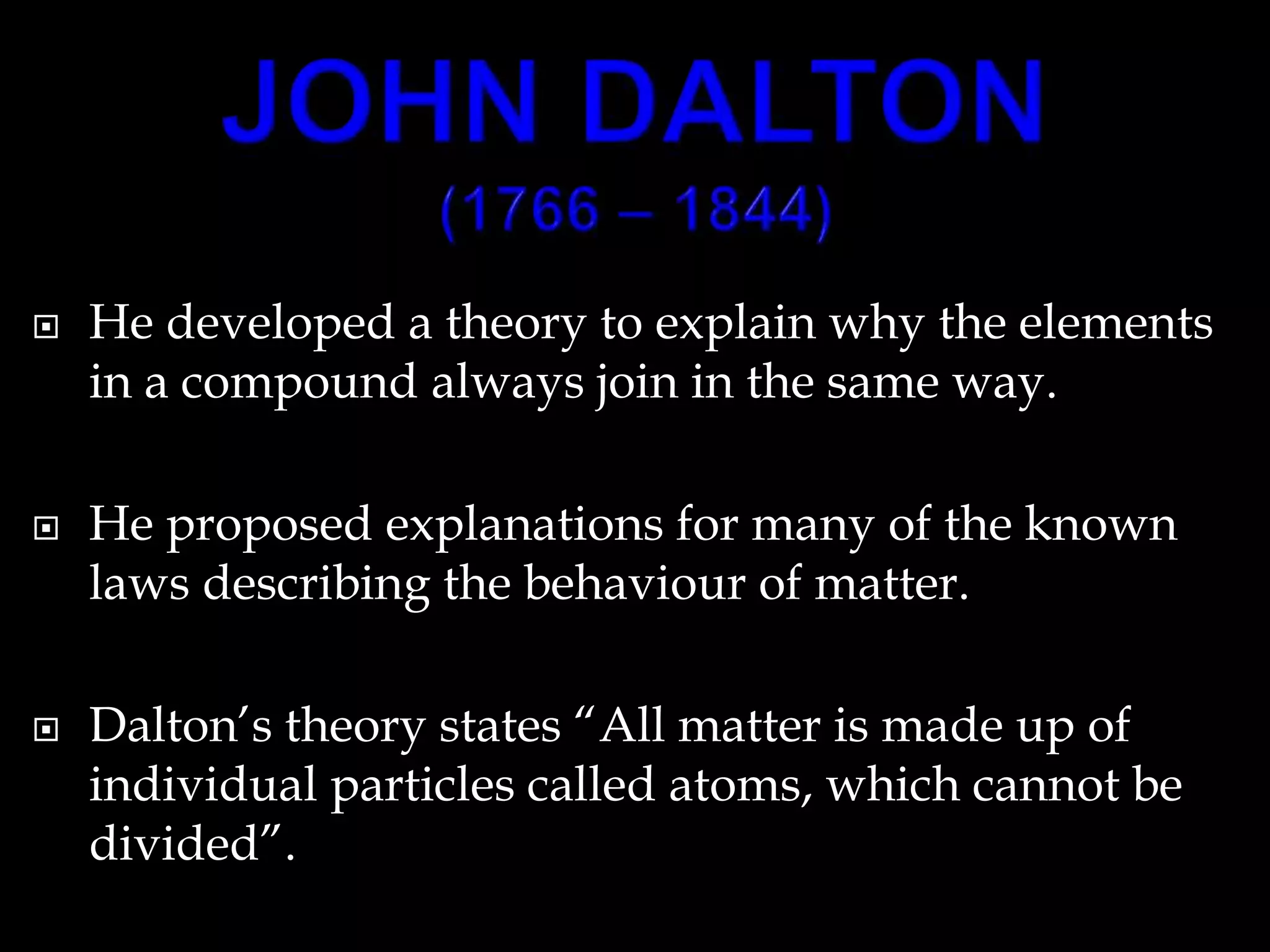  He developed a theory to explain why the elements
in a compound always join in the same way.
 He proposed explanations for many of the known
laws describing the behaviour of matter.
 Dalton’s theory states “All matter is made up of
individual particles called atoms, which cannot be
divided”.
 