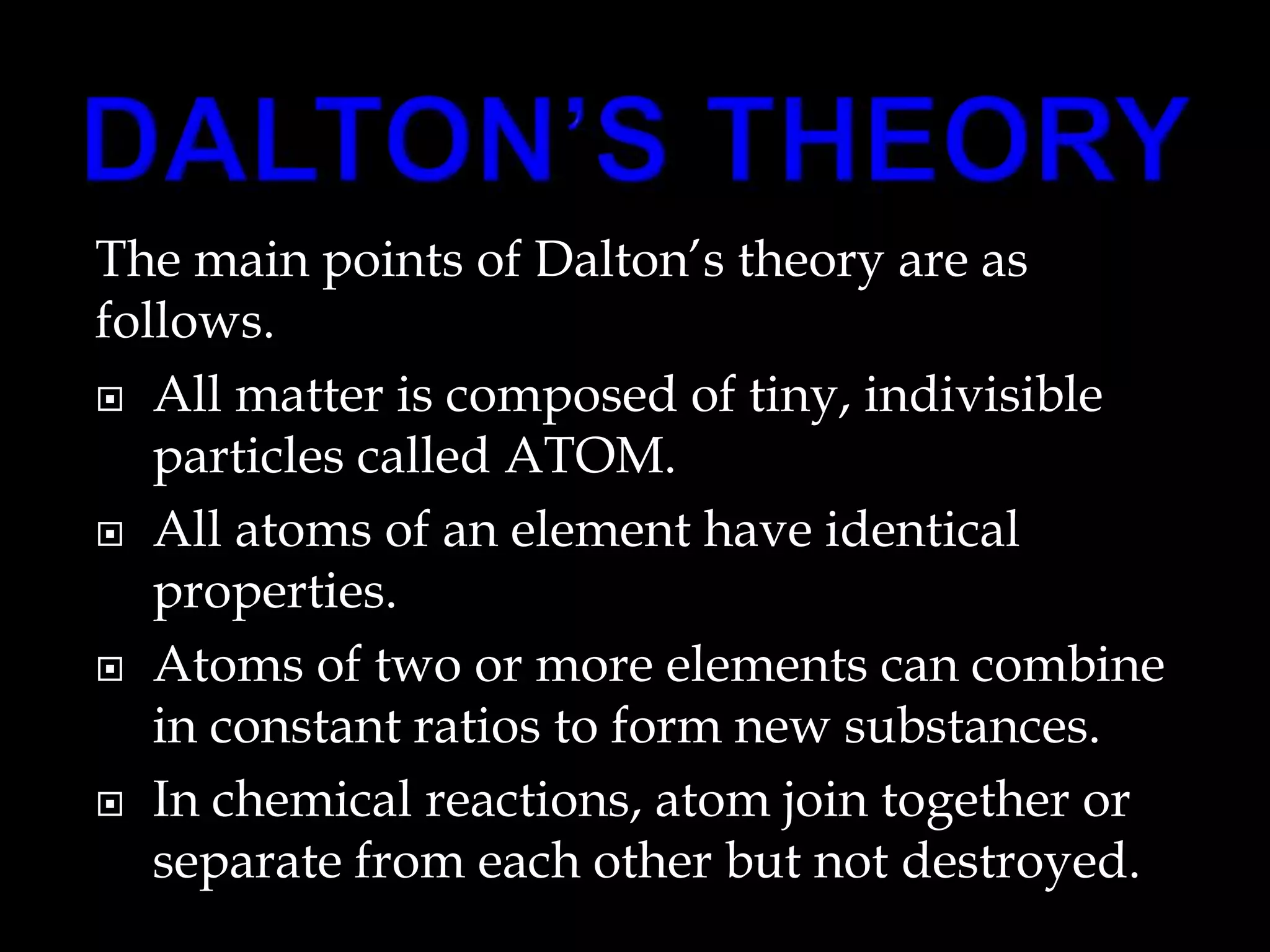 The main points of Dalton’s theory are as
follows.
 All matter is composed of tiny, indivisible
particles called ATOM.
 All atoms of an element have identical
properties.
 Atoms of two or more elements can combine
in constant ratios to form new substances.
 In chemical reactions, atom join together or
separate from each other but not destroyed.
 