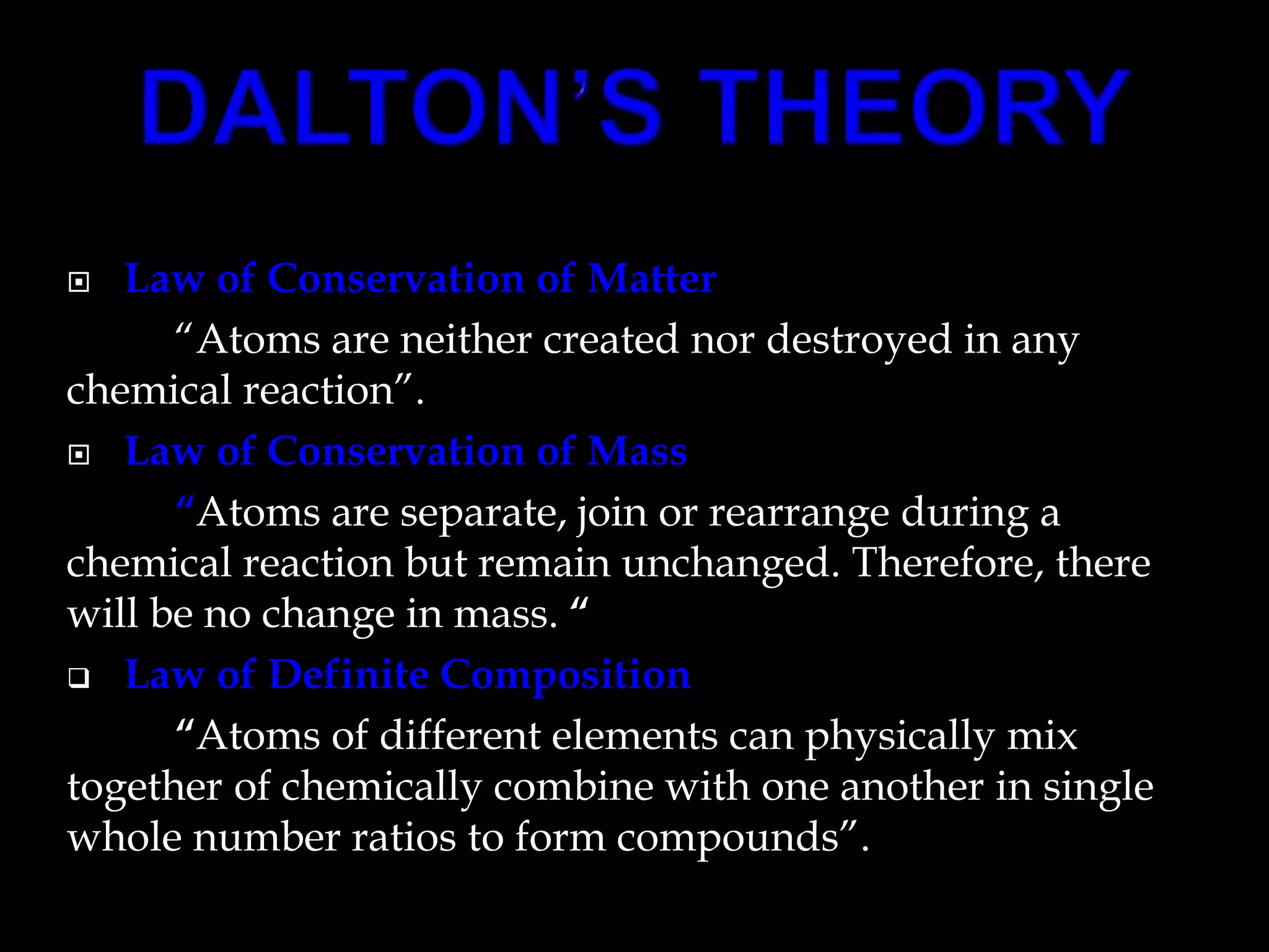  Law of Conservation of Matter
“Atoms are neither created nor destroyed in any
chemical reaction”.
 Law of Conservation of Mass
“Atoms are separate, join or rearrange during a
chemical reaction but remain unchanged. Therefore, there
will be no change in mass. “
 Law of Definite Composition
“Atoms of different elements can physically mix
together of chemically combine with one another in single
whole number ratios to form compounds”.
 