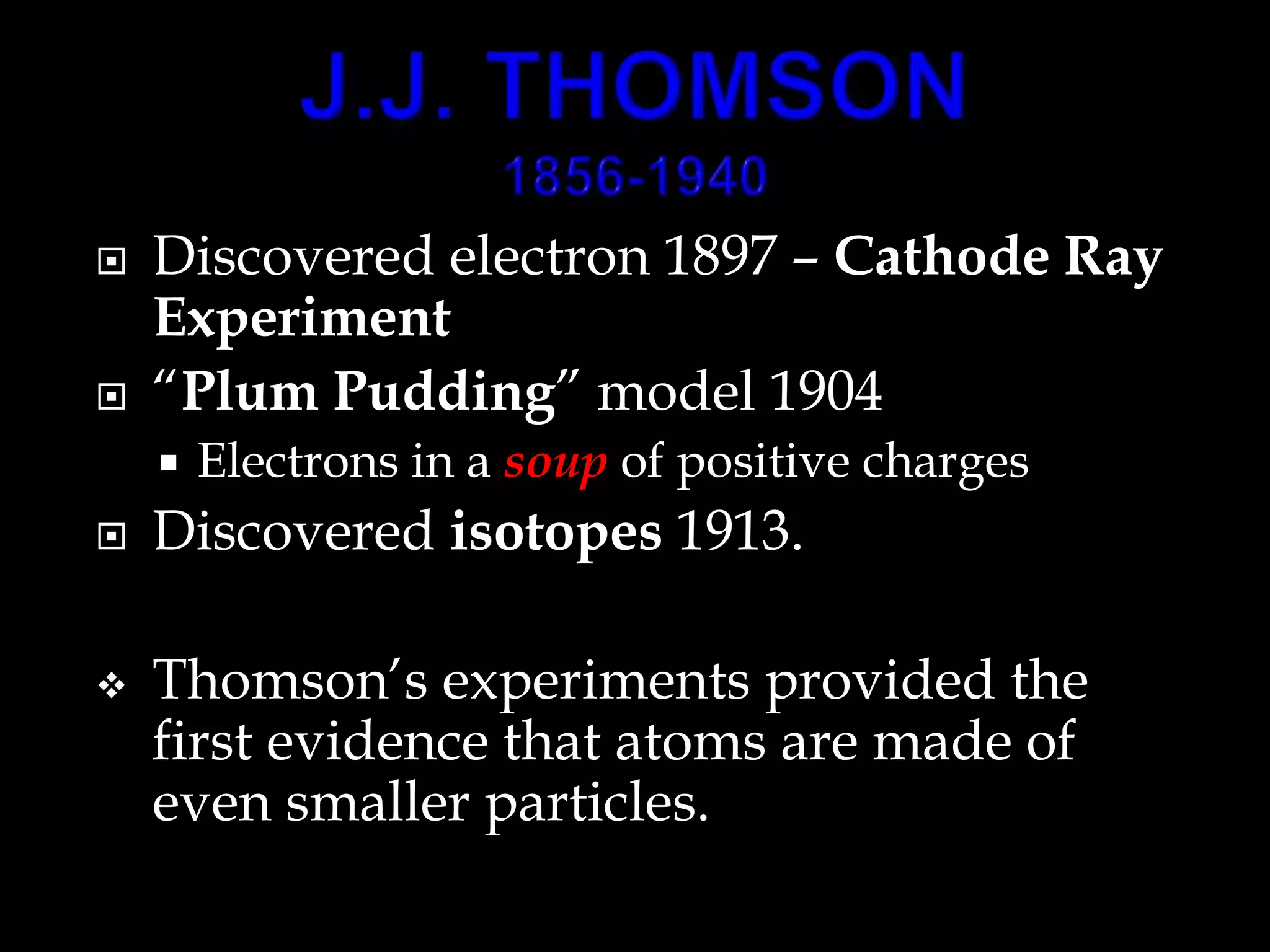  Discovered electron 1897 – Cathode Ray
Experiment
 “Plum Pudding” model 1904
 Electrons in a soup of positive charges
 Discovered isotopes 1913.
 Thomson’s experiments provided the
first evidence that atoms are made of
even smaller particles.
 