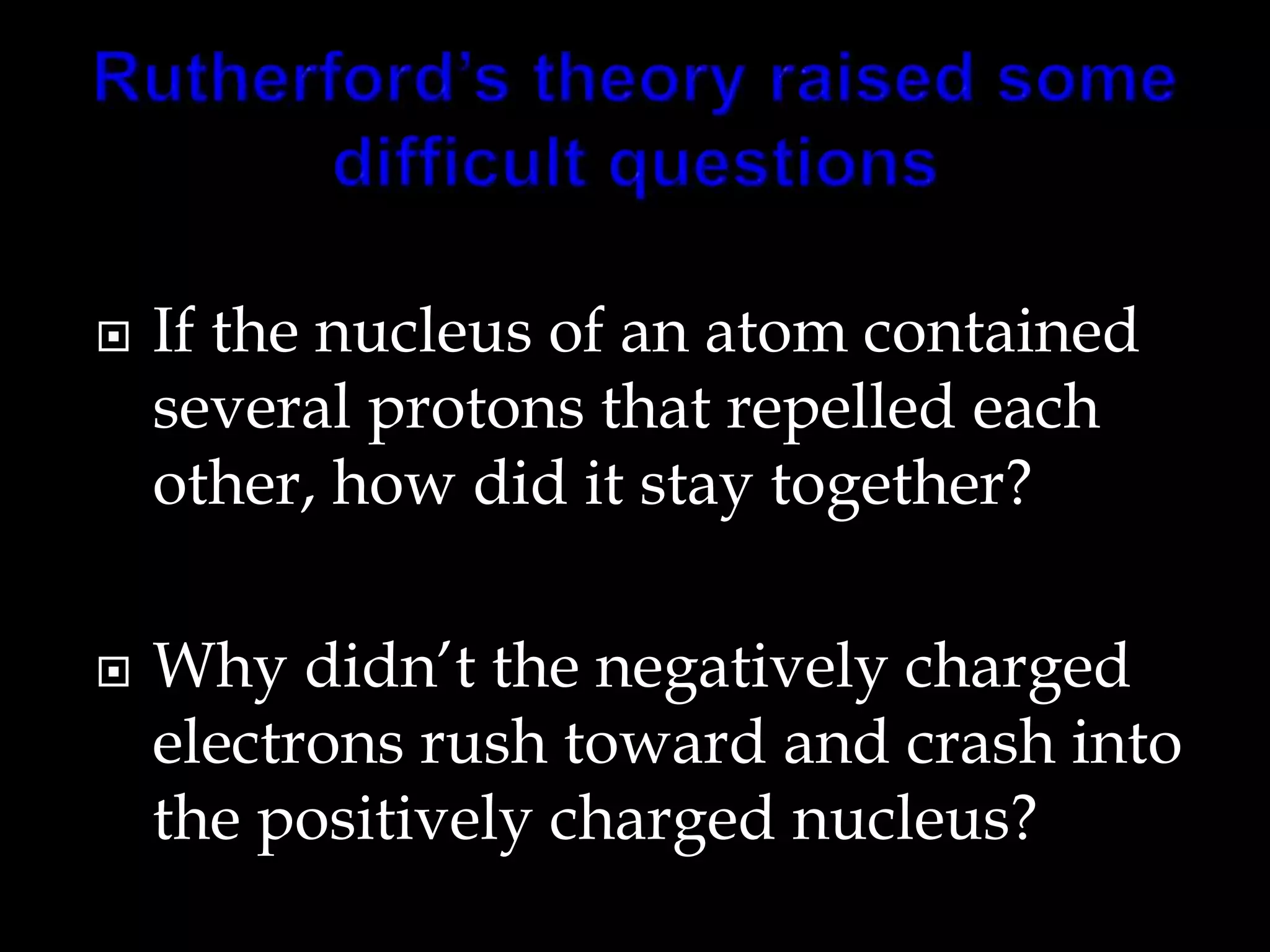  If the nucleus of an atom contained
several protons that repelled each
other, how did it stay together?
 Why didn’t the negatively charged
electrons rush toward and crash into
the positively charged nucleus?
 
