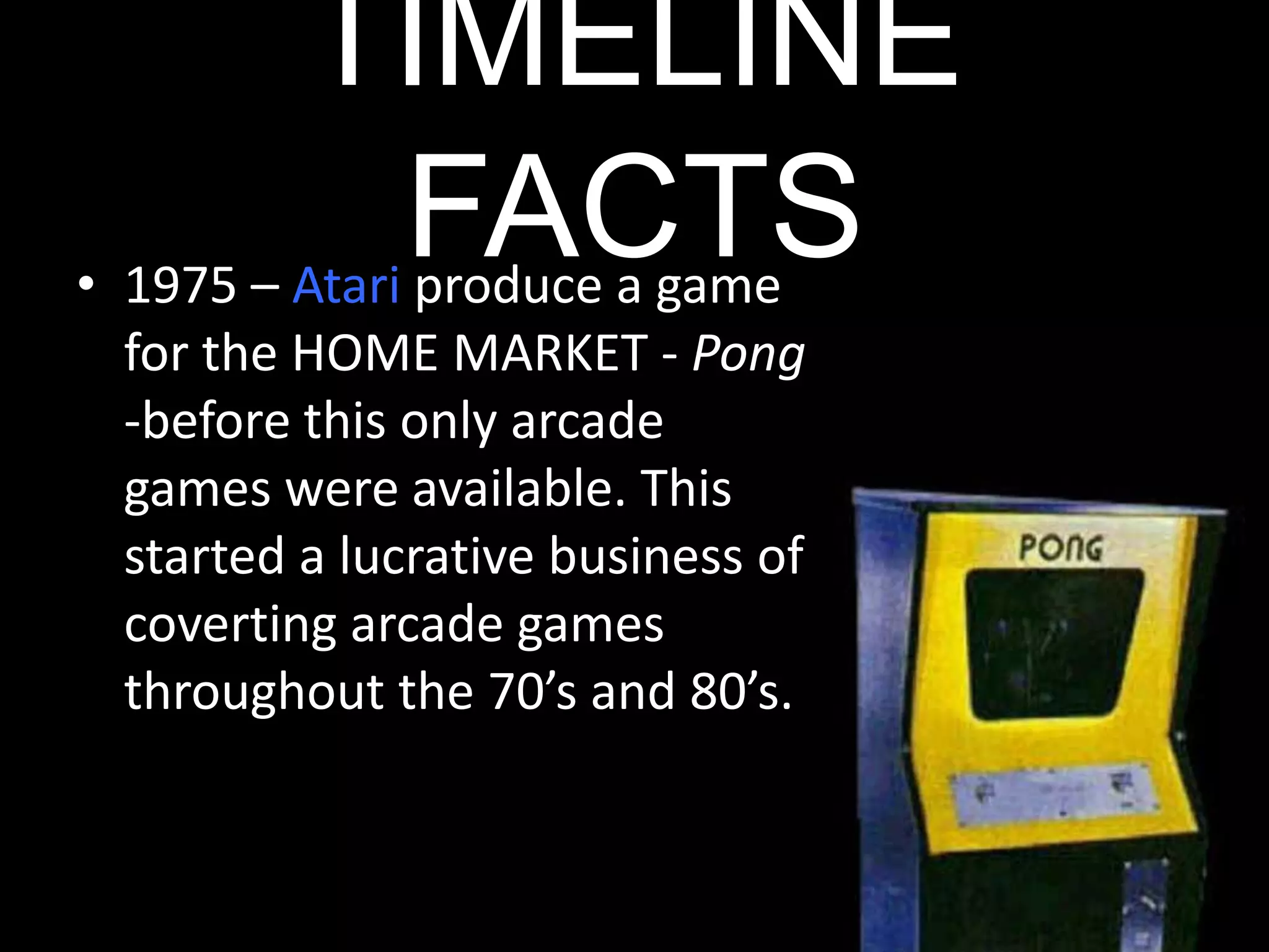 TIMELINE FACTS1975 – Atari produce a game for the HOME MARKET - Pong -before this only arcade games were available. This started a lucrative business of coverting arcade games throughout the 70’s and 80’s.