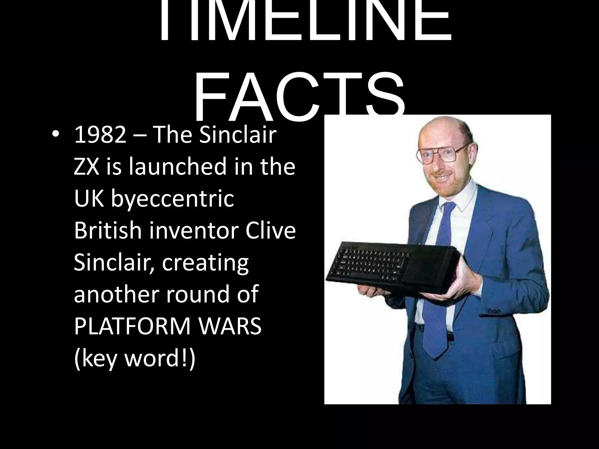 TIMELINE FACTS1982 – The Sinclair ZX is launched in the UK byeccentric British inventor Clive Sinclair, creating another round of PLATFORM WARS (key word!)TIMELINE FACTS1983 – Suddenly, Japan enter the race with the NINTENDO (the console was called a Famicom but we know it as the NES)TIMELINE FACTS1989 – The HANDHELD market is born with the NINTENDOGameboy….and…TIMELINE FACTS1989 – SEGA launches the Mega Drive it become the best selling console on the market. (And yes, I got one for my 8th birthday) TIMELINE FACTS1995 – The Sony Playstationis launched outperforming SEGA.TIMELINE FACTS2001 – Sega announces it’s withdrawal from the market and Microsoft enter with the launch of the Xbox.TIMELINE FACTS2005 (Christmas time)Nintendo launch the Wii