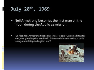 July 20th, 1969

 Neil Armstrong becomes the first man on the
  moon during the Apollo 11 mission.


   Fun fact: Neil Armstrong flubbed his lines. He said “One small step for
    man, one giant leap for mankind.” This would mean mankind is both
    taking a small step and a giant leap!
 