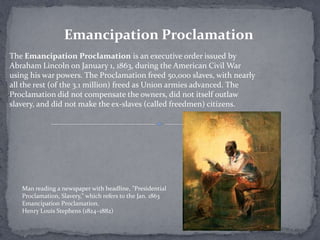 Emancipation Proclamation
The Emancipation Proclamation is an executive order issued by
Abraham Lincoln on January 1, 1863, during the American Civil War
using his war powers. The Proclamation freed 50,000 slaves, with nearly
all the rest (of the 3.1 million) freed as Union armies advanced. The
Proclamation did not compensate the owners, did not itself outlaw
slavery, and did not make the ex-slaves (called freedmen) citizens.




   Man reading a newspaper with headline, "Presidential
   Proclamation, Slavery," which refers to the Jan. 1863
   Emancipation Proclamation.
   Henry Louis Stephens (1824–1882)
 