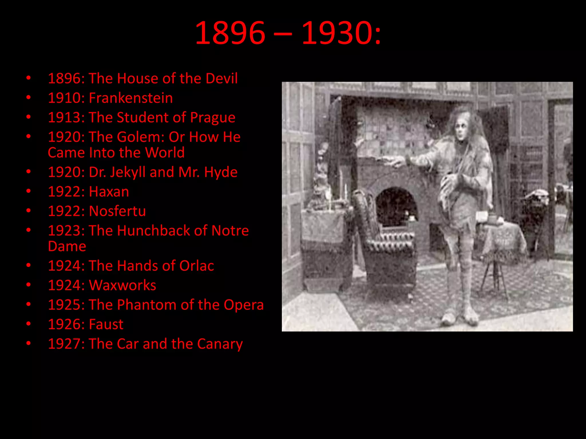 1896 – 1930:
• 1896: The House of the Devil
• 1910: Frankenstein
• 1913: The Student of Prague
• 1920: The Golem: Or How He
Came Into the World
• 1920: Dr. Jekyll and Mr. Hyde
• 1922: Haxan
• 1922: Nosfertu
• 1923: The Hunchback of Notre
Dame
• 1924: The Hands of Orlac
• 1924: Waxworks
• 1925: The Phantom of the Opera
• 1926: Faust
• 1927: The Car and the Canary
 