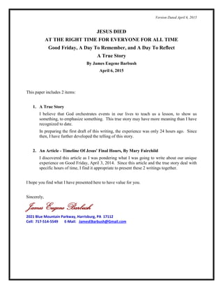 Version Dated April 13, 2015
JESUS DIED
AT THE RIGHT TIME FOR EVERYONE FOR ALL TIME
Good Friday, A Day To Remember, and A Day To Reflect
A True Story
By James Eugene Barbush
April 6, 2015
This presentation includes 2 items:
1. A True Story – By James Barbush
I believe that God orchestrates events in our lives to teach us a lesson, to show us
something, to emphasize something. This true story may have more meaning than I have
recognized to date.
I developed a first draft of this writing when the experience was only 24 hours ago.
I published that as soon as I could. Since then, I have further developed the telling of this
story and present that version here.
2. An Article Referenced - Timeline Of Jesus' Final Hours, By Mary Fairchild
As I was pondering what I was going to write concerning our unique experience on
Good Friday, April 3, 2014, I discovered a very good article that lays out the “timeline”
of events from the Last Supper to the Resurrection. Since the article and the true story
deal with specific hours of time, I find it appropriate to present our experience and the
article together. I provide the timeline as presented in the article in this document. You
can find the full article with scripture references here: Timeline Of Jesus' Final Hours.
I hope you find what I have presented here to have value for you.
Sincerely,
James Eugene Barbush
2021 Blue Mountain Parkway, Harrisburg, PA 17112
Cell: 717-514-5549 E-Mail: JamesEBarbush@Gmail.com
 