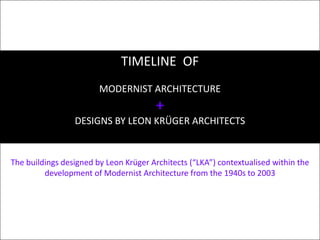 TIMELINE  OF MODERNIST ARCHITECTURE + DESIGNS BY LEON KRÜGER ARCHITECTS The buildings designed by Leon Krüger Architects (“LKA”) contextualised within the development of Modernist Architecture from the 1940s to 2003  