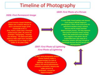 Timeline of Photography 1839: First Photo of a Person 1826: First Permanent Image In early 1839, French painter and chemist Louis-Jacques-Mandé Daguerre photographs a Paris street scene from his apartment window using a camera obscura and his newly invented daguerreotype process. The long exposure time (several minutes) means moving objects like pedestrians and carriages don't appear in the photo. But an unidentified man who stops for a shoeshine remains still long enough to unwittingly become the first person ever photographed.  French inventor Joseph NicéphoreNiépce uses a camera obscura to burn a permanent image of the countryside at his Le Gras, France, estate onto a chemical-coated pewter plate. He names his technique "heliography," meaning "sun drawing." The black-and-white exposure takes eight hours and fades significantly, but an image is still visible on the plate today. 1847: First Photo of Lightning First Photo of Lightning In 1847, early photography pioneer Thomas Easterly makes a daguerreotype of a bolt of lightning—the first picture to capture the natural phenomenon. Primarily a portraitist, Easterly also makes pictures of landscapes, unusual for daguerreotypists. 