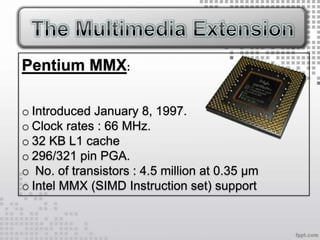 Pentium MMX:

o Introduced January 8, 1997.
o Clock rates : 66 MHz.
o 32 KB L1 cache
o 296/321 pin PGA.
o No. of transistors : 4.5 million at 0.35 µm
o Intel MMX (SIMD Instruction set) support
 