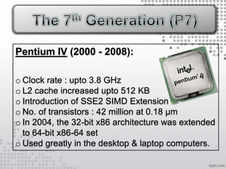 Pentium IV (2000 - 2008):

o Clock rate : upto 3.8 GHz
o L2 cache increased upto 512 KB
o Introduction of SSE2 SIMD Extension
o No. of transistors : 42 million at 0.18 µm
o In 2004, the 32-bit x86 architecture was extended
  to 64-bit x86-64 set
o Used greatly in the desktop & laptop computers.
 