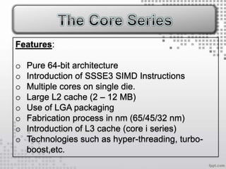 Features:

o   Pure 64-bit architecture
o   Introduction of SSSE3 SIMD Instructions
o   Multiple cores on single die.
o   Large L2 cache (2 – 12 MB)
o   Use of LGA packaging
o   Fabrication process in nm (65/45/32 nm)
o   Introduction of L3 cache (core i series)
o   Technologies such as hyper-threading, turbo-
    boost,etc.
 