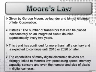  Given by Gordon Moore, co-founder and former chairman
  of Intel Corporation.

 It states : The number of transistors that can be placed
  inexpensively on an integrated circuit doubles
  approximately every two years.

 This trend has continued for more than half a century and
  is expected to continue until 2015 or 2020 or later.

 The capabilities of many digital electronic devices are
  strongly linked to Moore's law: processing speed, memory
  capacity, sensors and even the number and size of pixels
  in digital cameras.
 