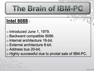 Intel 8088 :

o Introduced June 1, 1979.
o Backward compatible 8086.
o Internal architecture 16-bit.
o External architecture 8-bit.
o Address bus 20-bit.
o Highly successful due to pivotal sale of IBM-PC.
 