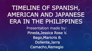 TIMELINE OF SPANISH,
AMERICAN AND JAPANESE
ERA IN THE PHILIPPINES
Presentation made by:
Pineda,Jessica Rose V.
Bago,Maricris B.
Dollente,Jarra
Camacho,Remegio
 