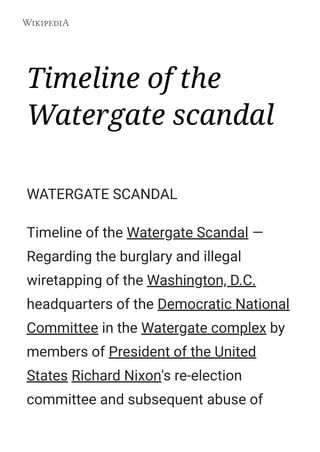 Timeline of the
Watergate scandal
WATERGATE SCANDAL
Timeline of the Watergate Scandal —
Regarding the burglary and illegal
wiretapping of the Washington, D.C.
headquarters of the Democratic National
Committee in the Watergate complex by
members of President of the United
States Richard Nixon's re-election
committee and subsequent abuse of
 
