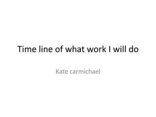 Time line of what work I will do
Kate carmichael
 