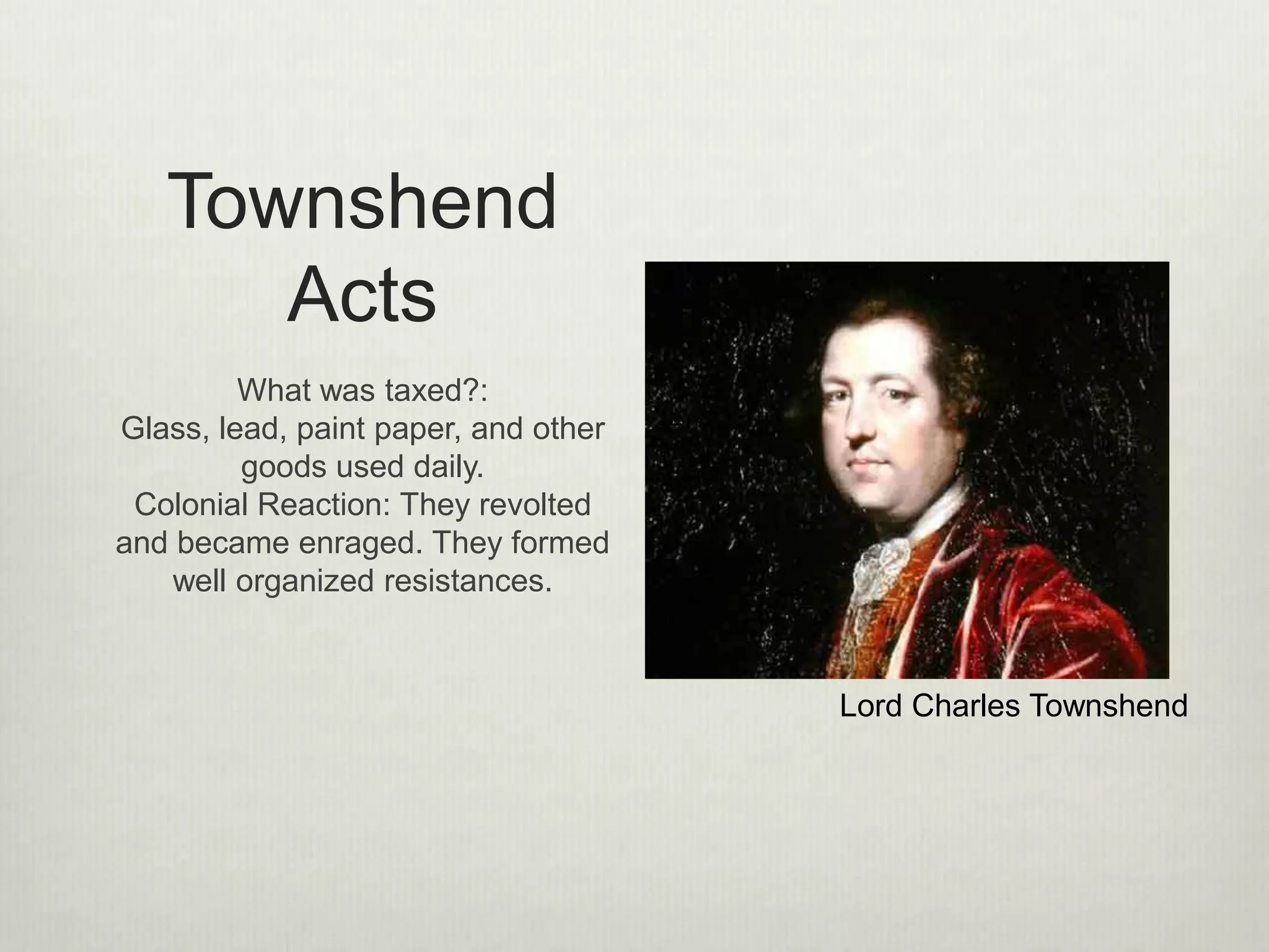 Sugar Act
(1764)
The three parts were:
1. It halved the duty on foreign-
made molasses
2. It placed duties on certain
imports
3. Strengthened the enforcement of
the law allowing prosecutors to
try smuggling cases in a vice-
admiralty court rather than in a
more sympathetic colonial court.
9
 
