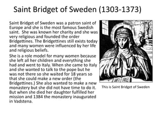 Saint Bridget of Sweden (1303-1373)
Saint Bridget of Sweden was a patron saint of
Europe and she is the most famous Swedish
saint. She was known her charity and she was
very religious and founded the order
Bridgettines. The Bridgettines still exists today
and many women were influenced by her life
and religious beliefs.
She is a role model for many women because
she left all her children and everything she
had and went to Italy. When she came to Italy
and she wanted to talk to the pope but he
was not there so she waited for 18 years so
that she could make a new order (the
Bridgettines.) She also wanted to make a new
monastery but she did not have time to do it. This is Saint Bridget of Sweden
But when she died her daughter fulfilled her
mission and 1384 the monastery inaugurated
in Vadstena.
 