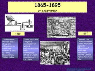 1865-1895
                                        By: Shelby Brown




               1850                                                                       1857

The Bessemer          “Sweat shop” was                                          Frederick Law
Process was a         a negative                                                Olmstead helped
cheap and             connotation for                                           Calver Vaux draw
efficient way to      working                                                   a plan for
make steel            environments that                                         “Greensward”
invented in 1850      were                                                      which was
by Henry              unacceptably                                              selected to
Bessemer and          difficult or unsafe                                       become Central
William Kelley.       used beginning in                                         Park in New York
                      the 1850’s.                                               City.



                                                           http://www.xtimeline.com/evt/view.aspx?id=764612
                                                           http://www.google.com/imgres?q=greensward+plan
                                                           http://en.wikipedia.org/wiki/Sweatshop
 