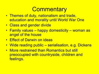 Commentary Themes of duty, nationalism and trade, education and morality until World War One Class and gender divide Family values – happy domesticity – woman as angel of the house Effect of Darwin on ideas Wide reading public – serialisation, e.g. Dickens More restrained than Romantics but still preoccupied with countryside, children and feelings. 
