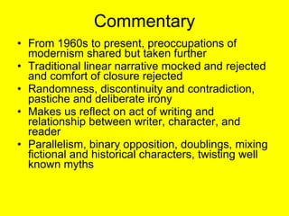 Commentary From 1960s to present, preoccupations of modernism shared but taken further  Traditional linear narrative mocked and rejected and comfort of closure rejected Randomness, discontinuity and contradiction, pastiche and deliberate irony Makes us reflect on act of writing and relationship between writer, character, and reader Parallelism, binary opposition, doublings, mixing fictional and historical characters, twisting well known myths 