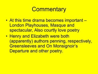Commentary At this time drama becomes important – London Playhouses, Masque and spectacular, Also courtly love poetry Henry and Elizabeth were both (apparently) authors penning, respectively, Greensleeves and On Monsignoir’s Departure and other poetry. 