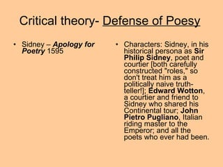Critical theory-  Defense of Poesy   Sidney –  Apology for Poetry  1595 Characters: Sidney, in his historical persona as  Sir Philip Sidney , poet and courtier [both carefully constructed "roles," so don't treat him as a politically naive truth-teller!];  Edward Wotton , a courtier and friend to Sidney who shared his Continental tour;  John Pietro Pugliano , Italian riding master to the Emperor; and all the poets who ever had been.  