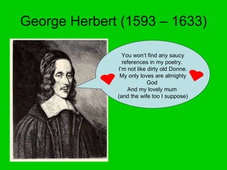 George Herbert (1593 – 1633) You won’t find any saucy references in my poetry.  I’m not like dirty old Donne.  My only loves are almighty God  And my lovely mum  (and the wife too I suppose) 