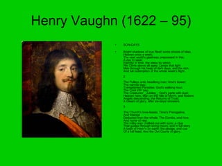 Henry Vaughn (1622 – 95) SON-DAYS Bright shadows of true Rest! some shoots of bliss,  Heaven once a week;  The next world's gladness prepossest in this;  A day to seek;  Eternity in time; the steps by which  We Climb above all ages; Lamps that light  Man through his heap of dark days; and the rich,  And full redemption of the whole week's flight.  2  The Pulleys unto headlong man; time's bower;  The narrow way;  Transplanted Paradise; God's walking hour;  The Cool o'th' day;  The Creatures' _Jubilee_; God's parle with dust;  Heaven here; Man on the hills of Myrrh, and flowers;  Angels descending; the Returns of Trust;  A Gleam of glory, after six-days'-showers.  3  The Church's love-feasts; Time's Prerogative,  And Interest  Deducted from the whole; The Combs, and hive,  And home of rest.  The milky way chalked out with suns; a clue  That guides through erring hours; and in full story  A taste of Heav'n on earth; the pledge, and cue  Of a full feast: And the Out Courts of glory.  