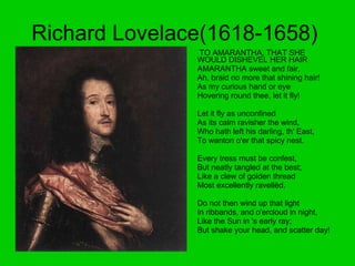 Richard Lovelace(1618-1658)  TO AMARANTHA, THAT SHE WOULD DISHEVEL HER HAIR  AMARANTHA sweet and fair,  Ah, braid no more that shining hair!  As my curious hand or eye  Hovering round thee, let it fly!     Let it fly as unconfined  As its calm ravisher the wind,  Who hath left his darling, th' East,  To wanton o'er that spicy nest.     Every tress must be confest,  But neatly tangled at the best;  Like a clew of golden thread  Most excellently ravellèd.     Do not then wind up that light  In ribbands, and o'ercloud in night,  Like the Sun in 's early ray;  But shake your head, and scatter day!  