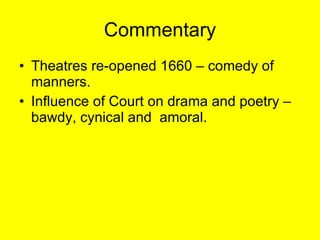 Commentary Theatres re-opened 1660 – comedy of manners. Influence of Court on drama and poetry – bawdy, cynical and  amoral. 