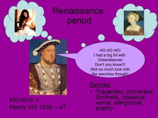 Renaissance  period Genres : Tragedies, comedies. Sonnets, classical verse, allegorical poetry HO HO HO! I had a big hit with  Greensleeves Don’t you know!!! (Not so much luck with the wenches though) Monarch = Henry VIII 1509 – 47 