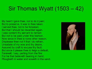 Sir Thomas Wyatt (1503 – 42) My heart I gave thee, not to do it pain;  But to preserve, it was to thee taken.  I served thee, not to be forsaken,  But that I should be rewarded again.  I was content thy servant to remain  But not to be paid under this fashion.  Now since in thee is none other reason,  Displease thee not if that I do refrain,  Unsatiate of my woe and thy desire,  Assured by craft to excuse thy fault.  But since it please thee to feign a default,  Farewell, I say, parting from the fire:  For he that believeth bearing in hand,  Plougheth in water and soweth in the sand.  