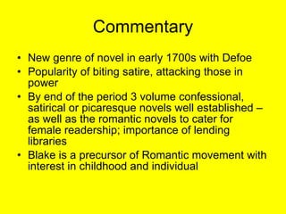 Commentary New genre of novel in early 1700s with Defoe Popularity of biting satire, attacking those in power By end of the period 3 volume confessional, satirical or picaresque novels well established – as well as the romantic novels to cater for female readership; importance of lending libraries Blake is a precursor of Romantic movement with interest in childhood and individual  