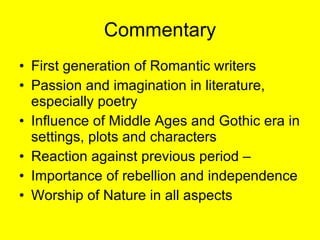 Commentary First generation of Romantic writers Passion and imagination in literature, especially poetry Influence of Middle Ages and Gothic era in settings, plots and characters Reaction against previous period –  Importance of rebellion and independence Worship of Nature in all aspects 