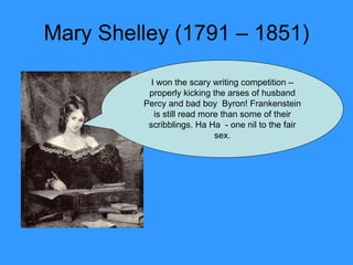 Mary Shelley (1791 – 1851) I won the scary writing competition – properly kicking the arses of husband Percy and bad boy  Byron! Frankenstein is still read more than some of their scribblings. Ha Ha  - one nil to the fair sex. 