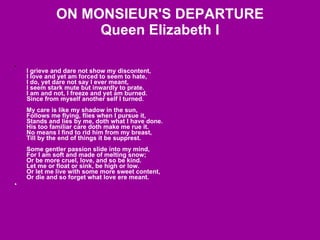 ON MONSIEUR'S DEPARTURE Queen Elizabeth I I grieve and dare not show my discontent,  I love and yet am forced to seem to hate,  I do, yet dare not say I ever meant,  I seem stark mute but inwardly to prate.  I am and not, I freeze and yet am burned.  Since from myself another self I turned.  My care is like my shadow in the sun,  Follows me flying, flies when I pursue it,  Stands and lies by me, doth what I have done.  His too familiar care doth make me rue it.  No means I find to rid him from my breast,  Till by the end of things it be supprest.  Some gentler passion slide into my mind,  For I am soft and made of melting snow;  Or be more cruel, love, and so be kind.  Let me or float or sink, be high or low.  Or let me live with some more sweet content,  Or die and so forget what love ere meant.   