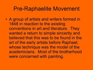 Pre-Raphaelite Movement A group of artists and writers formed in 1848 in reaction to the existing conventions in art and literature.  They wanted a return to simple sincerity and believed that this was to be found in the art of the early artists before Raphael, whose technique was the model of the academicians.  Most of the brotherhood were concerned with painting. 