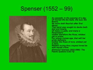 Spenser (1552 – 99) So passeth, in the passing of a day, Of mortall life the leafe, the bud, the flowre, Ne more doth flourish after first decay, That earst was sought to decke both bed and bowre, Of many a Ladie, and many a Paramowre: Gather therefore the Rose, whilest yet is prime, For soone comes age, that will her pride deflowre: Gather the Rose of love, whilest yet is time,  Whilest loving thou mayest loved be with equall crime. [Edmund Spenser (I552-I599): The Faerie Queene II.XII.75] 