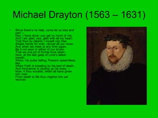 Michael Drayton (1563 – 1631) Since there’s no help, come let us kiss and part -- Nay, I have done: you get no more of me; And I am glad, yea, glad with all my heart, That thus so cleanly I myself can free. Shake hands for ever, cancel all our vows; And when we meet at any time again, Be it not seen in either of our brows That we one jot of former love retain. Now, at the last gasp of Love’s latest breath, When, his pulse failing, Passion speechless lies, When Faith is kneeling by his bed of death, And Innocence is closing up his eyes, -- Now, if thou wouldst, when all have given him over, From death to life thou mightst him yet recover.  