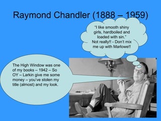 Raymond Chandler (1888 – 1959) The High Window was one of my books – 1942 – So OY – Larkin give me some money – you’ve stolen my title (almost) and my look. “ I like smooth shiny girls, hardboiled and loaded with sin.” Not really!! - Don’t mix me up with Marlowe!! 