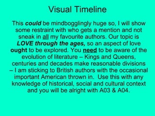 Visual Timeline This  could  be mindbogglingly huge so, I will show some restraint with who gets a mention and not sneak in  all  my favourite authors. Our topic is  LOVE through the ages,  so an aspect of love  ought  to be explored. You  need  to be aware of the evolution of literature – Kings and Queens, centuries and decades make reasonable divisions – I am sticking to British authors with the occasional important American thrown in.  Use this with any knowledge of historical, social and cultural context and you will be alright with A03 & A04. 